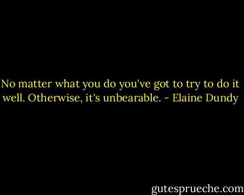 No matter what you do you've got to try to do it well. Otherwise, it's unbearable. - Elaine Dundy