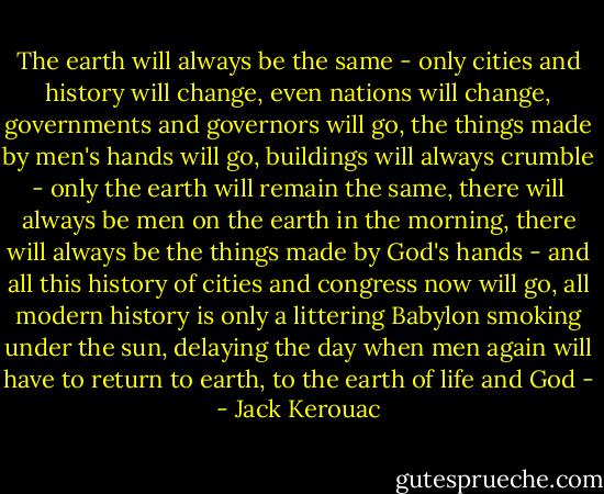 The earth will always be the same - only cities and history will change, even nations will change, governments and governors will go, the things made by men's hands will go, buildings will always crumble - only the earth will remain the same, there will always be men on the earth in the morning, there will always be the things made by God's hands - and all this history of cities and congress now will go, all modern history is only a littering Babylon smoking under the sun, delaying the day when men again will have to return to earth, to the earth of life and God - - Jack Kerouac