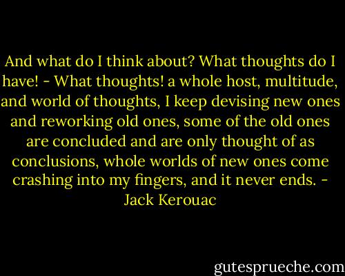 And what do I think about? What thoughts do I have! - What thoughts! a whole host, multitude, and world of thoughts, I keep devising new ones and reworking old ones, some of the old ones are concluded and are only thought of as conclusions, whole worlds of new ones come crashing into my fingers, and it never ends. - Jack Kerouac