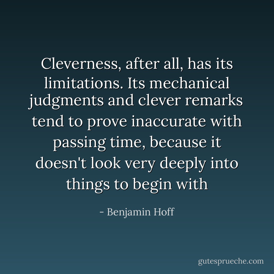 Cleverness, after all, has its limitations. Its mechanical judgments and clever remarks tend to prove inaccurate with passing time, because it doesn't look very deeply into things to begin with - Benjamin Hoff