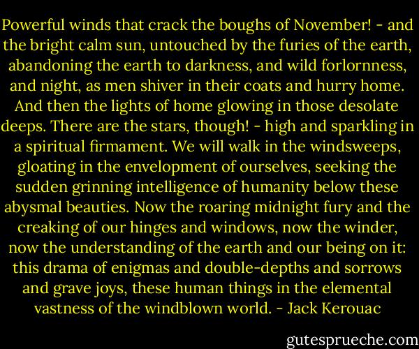 Powerful winds that crack the boughs of November! - and the bright calm sun, untouched by the furies of the earth, abandoning the earth to darkness, and wild forlornness, and night, as men shiver in their coats and hurry home. And then the lights of home glowing in those desolate deeps. There are the stars, though! - high and sparkling in a spiritual firmament. We will walk in the windsweeps, gloating in the envelopment of ourselves, seeking the sudden grinning intelligence of humanity below these abysmal beauties. Now the roaring midnight fury and the creaking of our hinges and windows, now the winder, now the understanding of the earth and our being on it: this drama of enigmas and double-depths and sorrows and grave joys, these human things in the elemental vastness of the windblown world. - Jack Kerouac