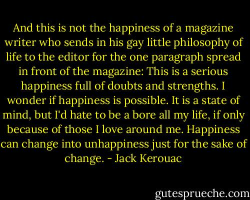 And this is not the happiness of a magazine writer who sends in his gay little philosophy of life to the editor for the one paragraph spread in front of the magazine: This is a serious happiness full of doubts and strengths. I wonder if happiness is possible. It is a state of mind, but I'd hate to be a bore all my life, if only because of those I love around me. Happiness can change into unhappiness just for the sake of change. - Jack Kerouac