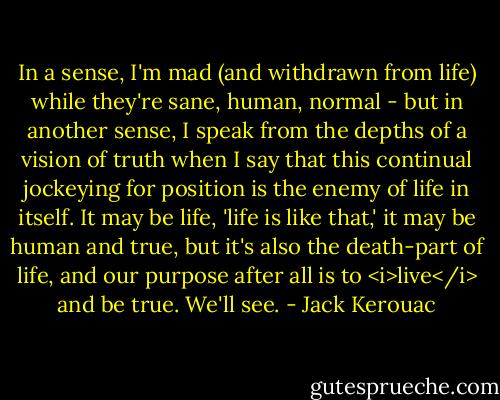 In a sense, I'm mad (and withdrawn from life) while they're sane, human, normal - but in another sense, I speak from the depths of a vision of truth when I say that this continual jockeying for position is the enemy of life in itself. It may be life, 'life is like that,' it may be human and true, but it's also the death-part of life, and our purpose after all is to <i>live</i> and be true. We'll see. - Jack Kerouac