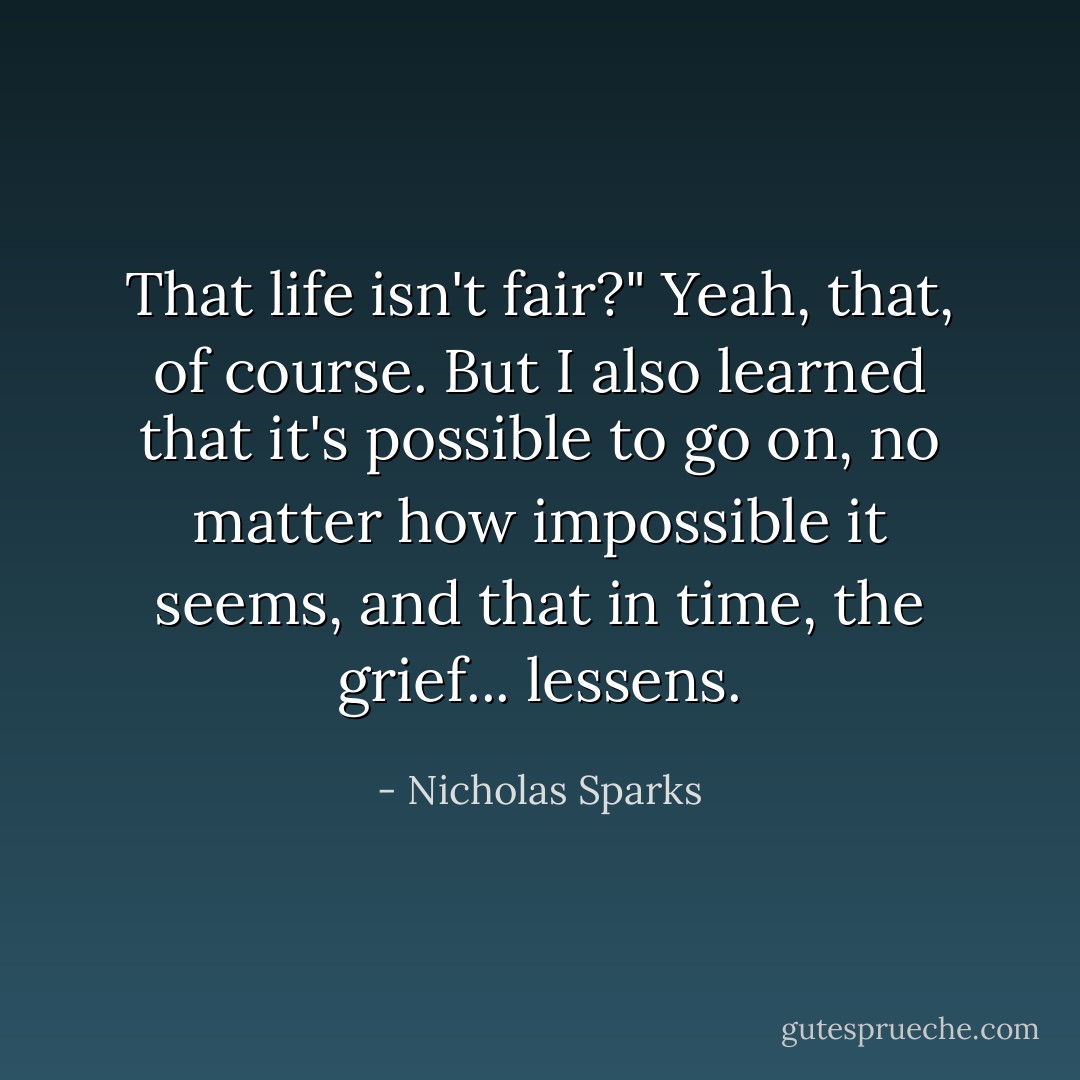 That life isn't fair?" Yeah, that, of course. But I also learned that it's possible to go on, no matter how impossible it seems, and that in time, the grief... lessens. - Nicholas Sparks
