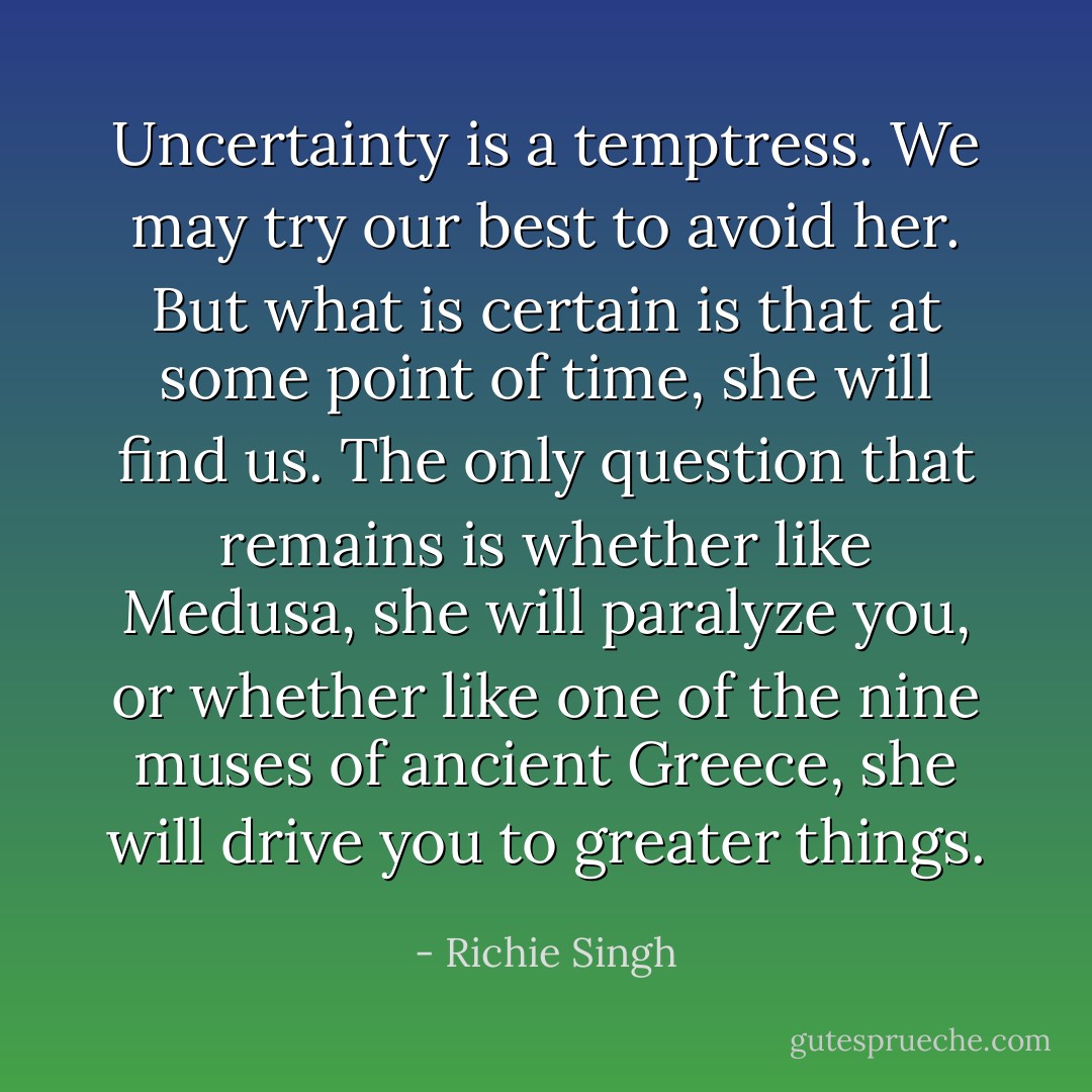 Uncertainty is a temptress. We may try our best to avoid her. But what is certain is that at some point of time, she will find us. The only question that remains is whether like Medusa, she will paralyze you, or whether like one of the nine muses of ancient Greece, she will drive you to greater things. - Richie Singh