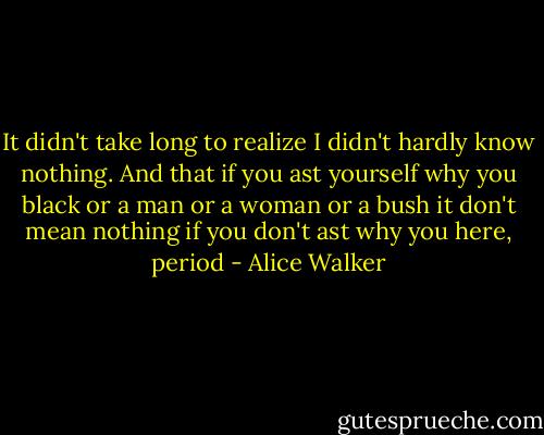 It didn't take long to realize I didn't hardly know nothing. And that if you ast yourself why you black or a man or a woman or a bush it don't mean nothing if you don't ast why you here, period - Alice Walker