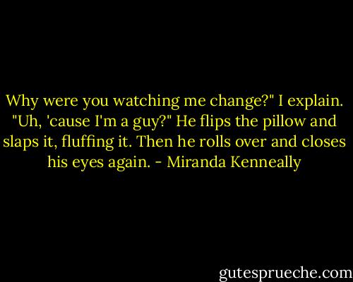 Why were you watching me change?" I explain. "Uh, 'cause I'm a guy?" He flips the pillow and slaps it, fluffing it. Then he rolls over and closes his eyes again. - Miranda Kenneally