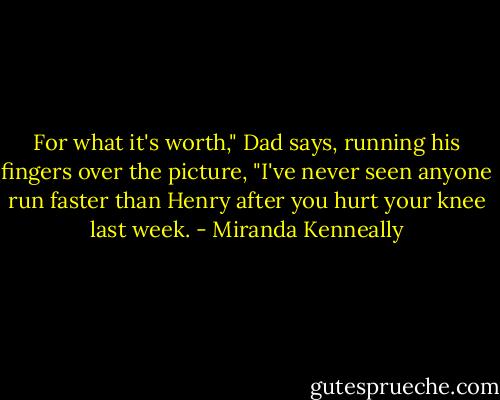 For what it's worth," Dad says, running his fingers over the picture, "I've never seen anyone run faster than Henry after you hurt your knee last week. - Miranda Kenneally