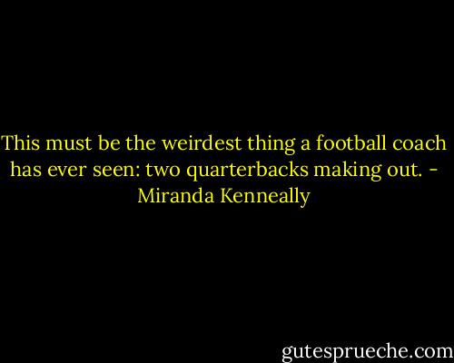 This must be the weirdest thing a football coach has ever seen: two quarterbacks making out. - Miranda Kenneally
