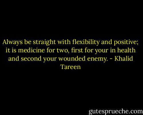 Always be straight with flexibility and positive; it is medicine for two, first for your in health and second your wounded enemy. - Khalid Tareen