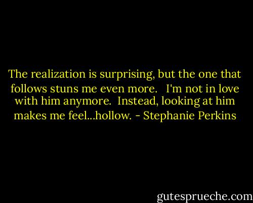The realization is surprising, but the one that follows stuns me even more. <br /><br />I'm not in love with him anymore.<br /><br />Instead, looking at him makes me feel...hollow. - Stephanie Perkins