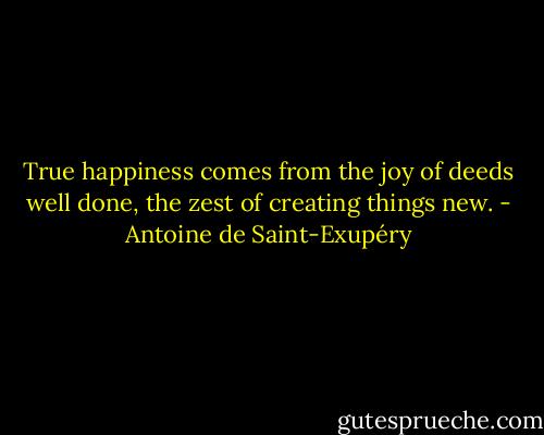 True happiness comes from the joy of deeds well done, the zest of creating things new. - Antoine de Saint-Exupéry