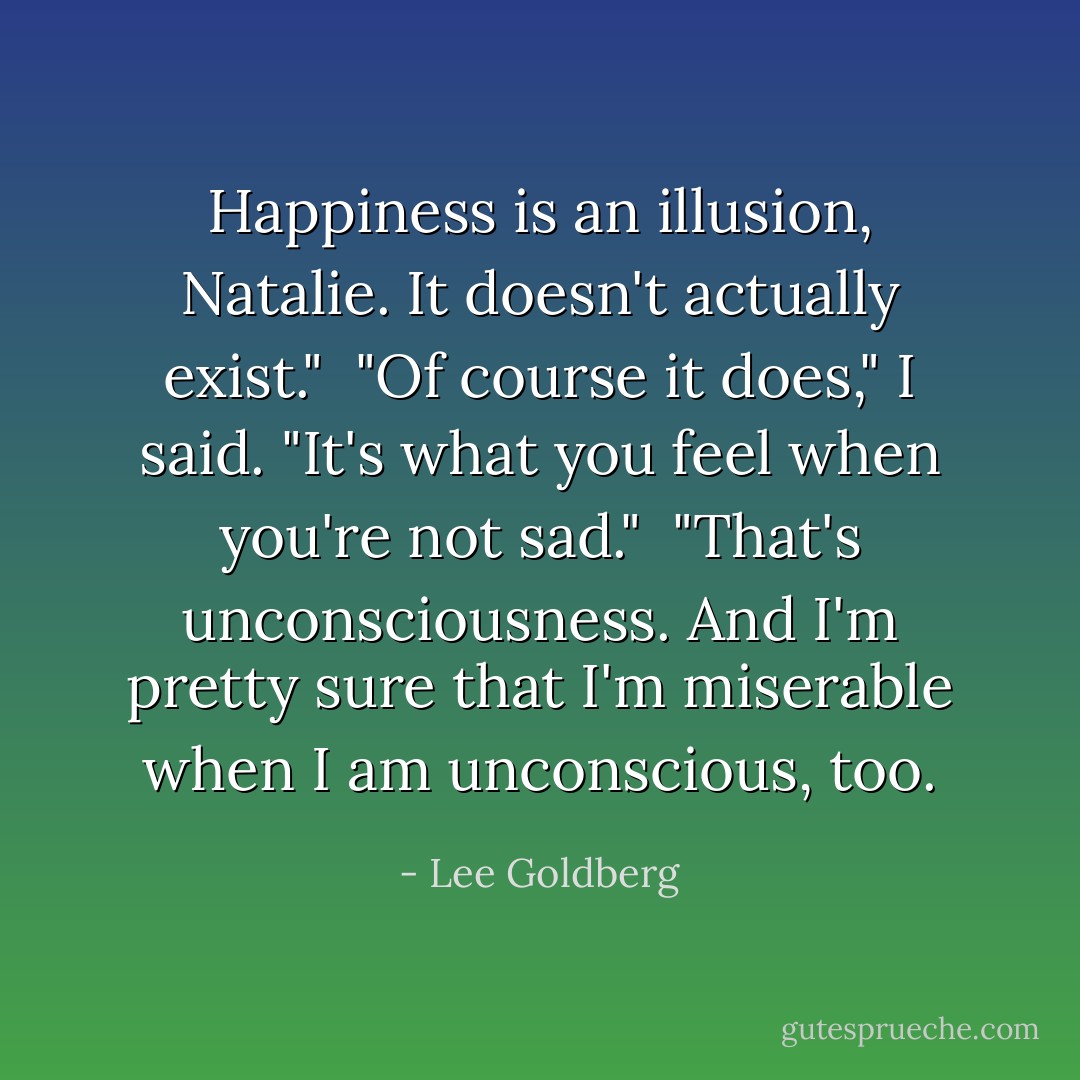 Happiness is an illusion, Natalie. It doesn't actually exist."<br /><br />"Of course it does," I said. "It's what you feel when you're not sad."<br /><br />"That's unconsciousness. And I'm pretty sure that I'm miserable when I am unconscious, too. - Lee Goldberg