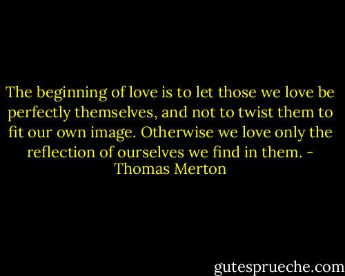 The beginning of love is to let those we love be perfectly themselves, and not to twist them to fit our own image. Otherwise we love only the reflection of ourselves we find in them. - Thomas Merton