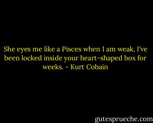 She eyes me like a Pisces when I am weak, I've been locked inside your heart-shaped box for weeks. - Kurt Cobain
