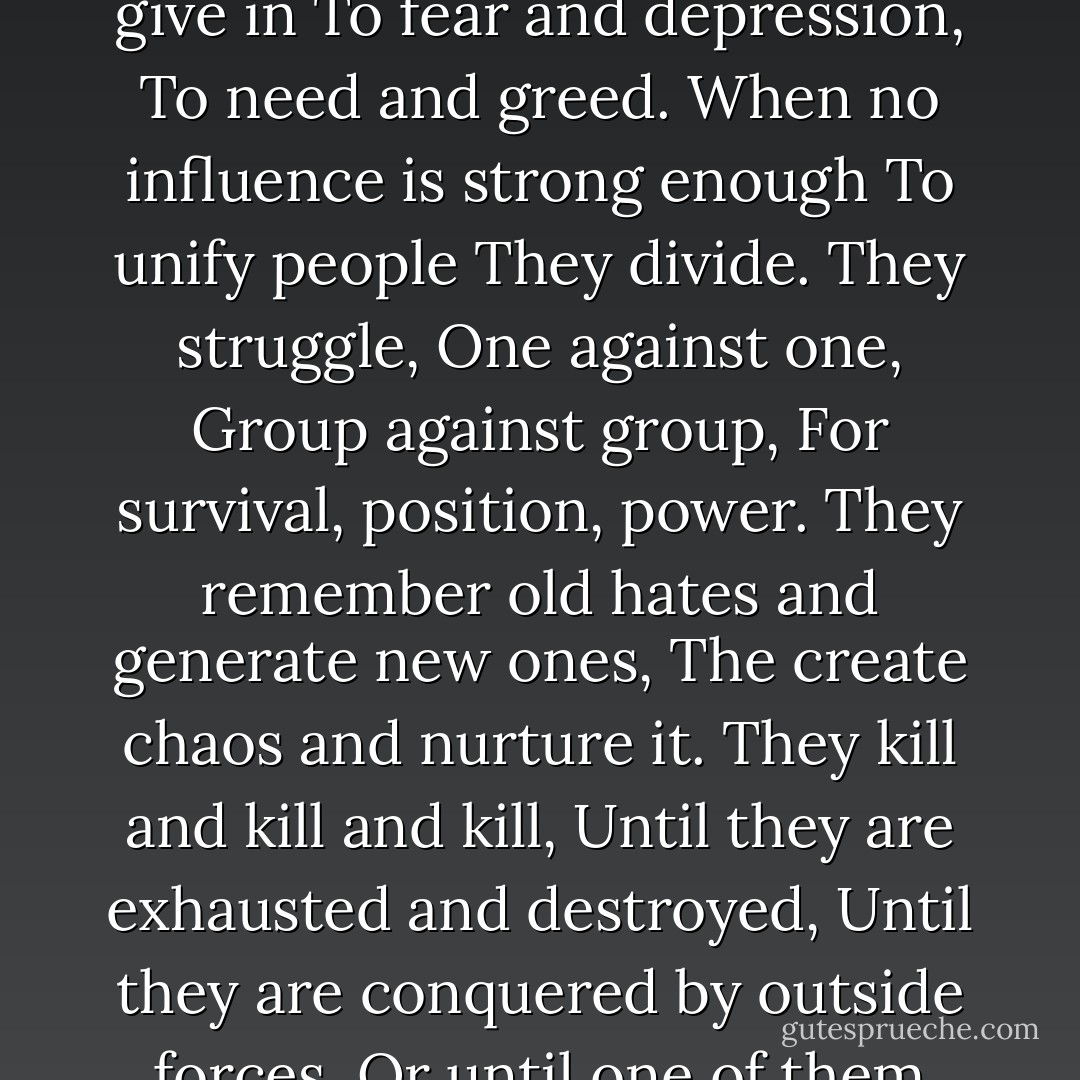 When apparent stability disintegrates,<br />As it must--<br />God is Change--<br />People tend to give in<br />To fear and depression,<br />To need and greed.<br />When no influence is strong enough<br />To unify people<br />They divide.<br />They struggle,<br />One against one,<br />Group against group,<br />For survival, position, power.<br />They remember old hates and generate new ones,<br />The create chaos and nurture it.<br />They kill and kill and kill,<br />Until they are exhausted and destroyed,<br />Until they are conquered by outside forces,<br />Or until one of them becomes<br />A leader<br />Most will follow,<br />Or a tyrant<br />Most fear. - Octavia E. Butler