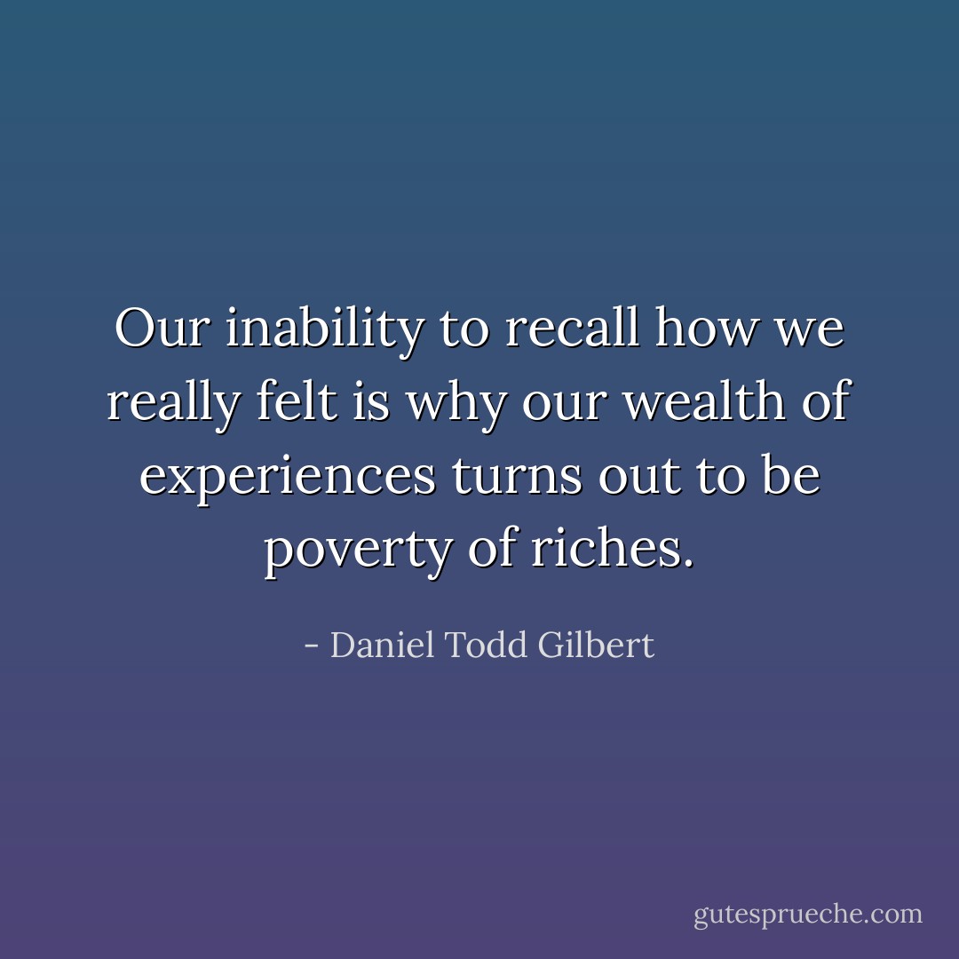 Our inability to recall how we really felt is why our wealth of experiences turns out to be poverty of riches. - Daniel Todd Gilbert