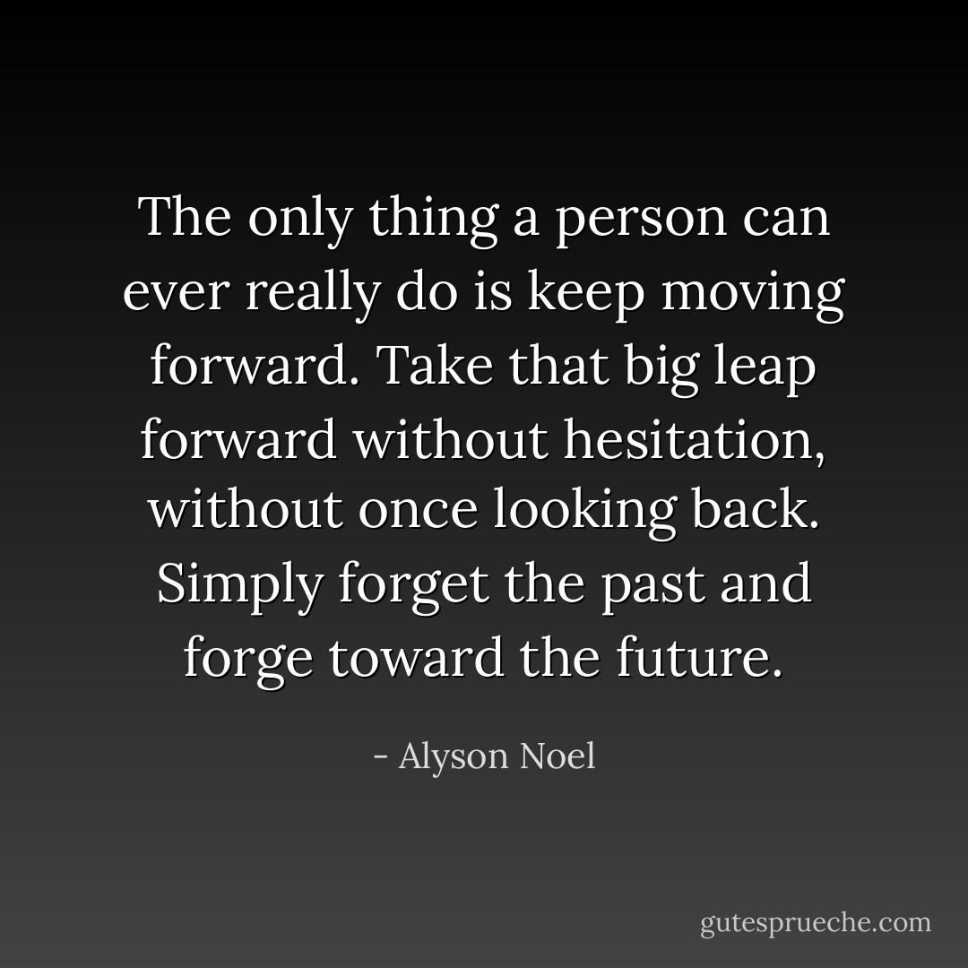 The only thing a person can ever really do is keep moving forward. Take that big leap forward without hesitation, without once looking back. Simply forget the past and forge toward the future. - Alyson Noel
