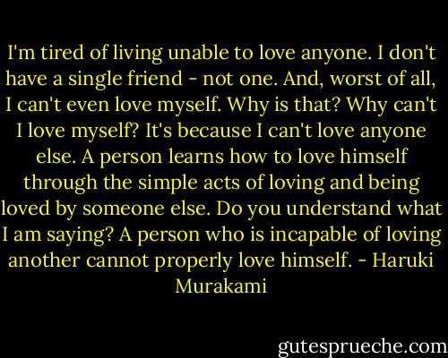 I'm tired of living unable to love anyone. I don't have a single friend - not one. And, worst of all, I can't even love myself. Why is that? Why can't I love myself? It's because I can't love anyone else. A person learns how to love himself through the simple acts of loving and being loved by someone else. Do you understand what I am saying? A person who is incapable of loving another cannot properly love himself. - Haruki Murakami