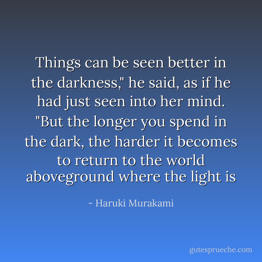 Things can be seen better in the darkness," he said, as if he had just seen into her mind. "But the longer you spend in the dark, the harder it becomes to return to the world aboveground where the light is - Haruki Murakami
