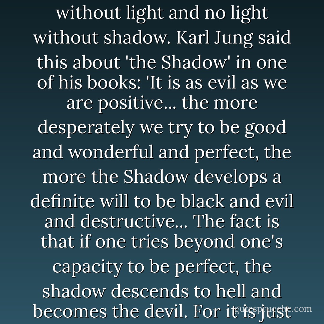 Where there is light, there must be shadow, and where there is shadow there must be light. There is no shadow without light and no light without shadow. Karl Jung said this about 'the Shadow' in one of his books: 'It is as evil as we are positive... the more desperately we try to be good and wonderful and perfect, the more the Shadow develops a definite will to be black and evil and destructive... The fact is that if one tries beyond one's capacity to be perfect, the shadow descends to hell and becomes the devil. For it is just as sinful from the standpoint of nature and of truth to be above oneself as to be below oneself. - Haruki Murakami