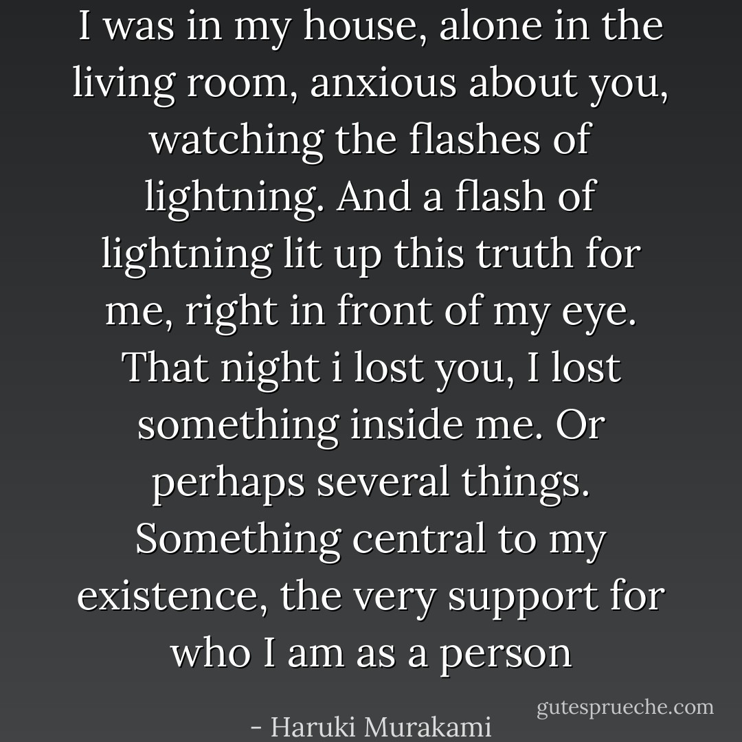 I was in my house, alone in the living room, anxious about you, watching the flashes of lightning. And a flash of lightning lit up this truth for me, right in front of my eye. That night i lost you, I lost something inside me. Or perhaps several things. Something central to my existence, the very support for who I am as a person - Haruki Murakami