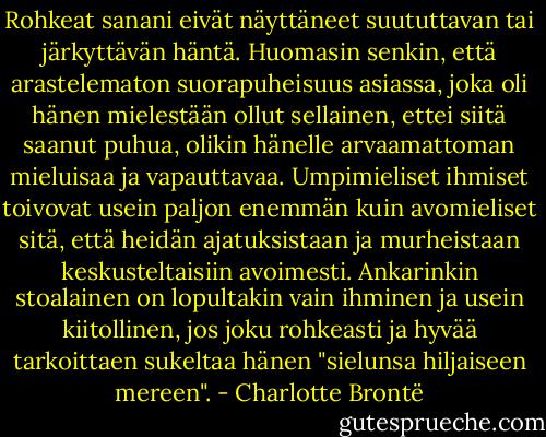 Rohkeat sanani eivät näyttäneet suututtavan tai järkyttävän häntä. Huomasin senkin, että arastelematon suorapuheisuus asiassa, joka oli hänen mielestään ollut sellainen, ettei siitä saanut puhua, olikin hänelle arvaamattoman mieluisaa ja vapauttavaa. Umpimieliset ihmiset toivovat usein paljon enemmän kuin avomieliset sitä, että heidän ajatuksistaan ja murheistaan keskusteltaisiin avoimesti. Ankarinkin stoalainen on lopultakin vain ihminen ja usein kiitollinen, jos joku rohkeasti ja hyvää tarkoittaen sukeltaa hänen "sielunsa hiljaiseen mereen". - Charlotte Brontë