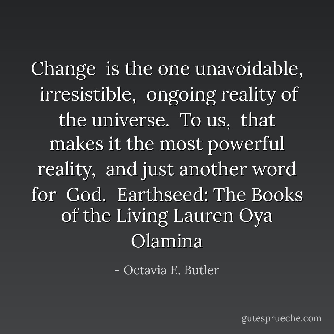 Change <br />is the one unavoidable, <br />irresistible, <br />ongoing reality of the universe. <br />To us, <br />that makes it the most powerful reality, <br />and just another word for <br />God.<br /><br />Earthseed: The Books of the Living<br />Lauren Oya Olamina - Octavia E. Butler