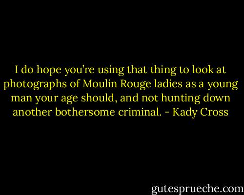 I do hope you’re using that thing to look at photographs of Moulin Rouge ladies as a young man your age should, and not hunting down another bothersome criminal. - Kady Cross