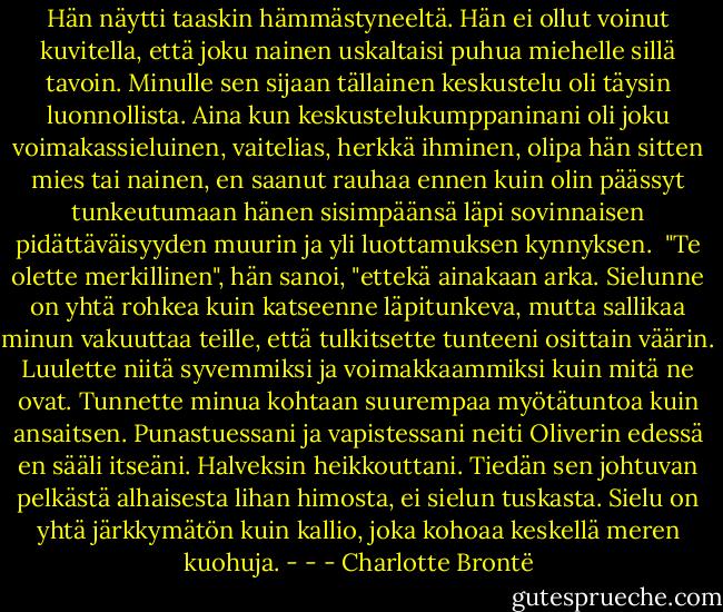 Hän näytti taaskin hämmästyneeltä. Hän ei ollut voinut kuvitella, että joku nainen uskaltaisi puhua miehelle sillä tavoin. Minulle sen sijaan tällainen keskustelu oli täysin luonnollista. Aina kun keskustelukumppaninani oli joku voimakassieluinen, vaitelias, herkkä ihminen, olipa hän sitten mies tai nainen, en saanut rauhaa ennen kuin olin päässyt tunkeutumaan hänen sisimpäänsä läpi sovinnaisen pidättäväisyyden muurin ja yli luottamuksen kynnyksen.<br /><br />"Te olette merkillinen", hän sanoi, "ettekä ainakaan arka. Sielunne on yhtä rohkea kuin katseenne läpitunkeva, mutta sallikaa minun vakuuttaa teille, että tulkitsette tunteeni osittain väärin. Luulette niitä syvemmiksi ja voimakkaammiksi kuin mitä ne ovat. Tunnette minua kohtaan suurempaa myötätuntoa kuin ansaitsen. Punastuessani ja vapistessani neiti Oliverin edessä en sääli itseäni. Halveksin heikkouttani. Tiedän sen johtuvan pelkästä alhaisesta lihan himosta, ei sielun tuskasta. Sielu on yhtä järkkymätön kuin kallio, joka kohoaa keskellä meren kuohuja. - - - Charlotte Brontë