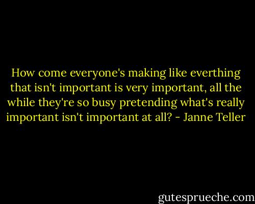 How come everyone's making like everthing that isn't important is very important, all the while they're so busy pretending what's really important isn't important at all? - Janne Teller