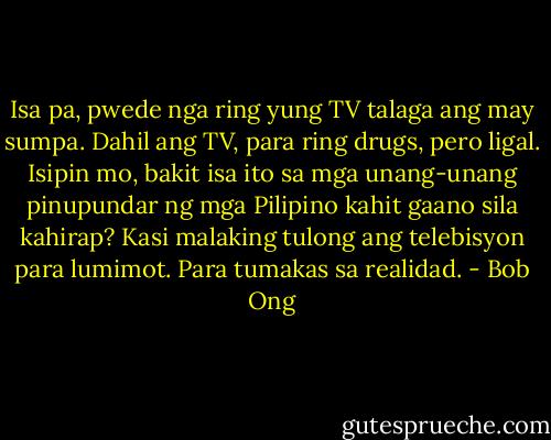 Isa pa, pwede nga ring yung TV talaga ang may sumpa. Dahil ang TV, para ring drugs, pero ligal. Isipin mo, bakit isa ito sa mga unang-unang pinupundar ng mga Pilipino kahit gaano sila kahirap? Kasi malaking tulong ang telebisyon para lumimot. Para tumakas sa realidad. - Bob Ong
