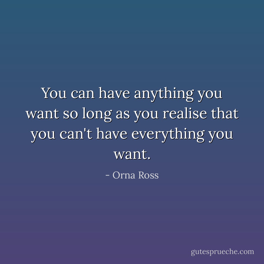 You can have anything you want so long as you realise that you can't have everything you want. - Orna Ross