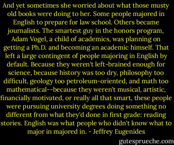 And yet sometimes she worried about what those musty old books were doing to her. Some people majored in English to prepare for law school. Others became journalists. The smartest guy in the honors program, Adam Vogel, a child of academics, was planning on getting a Ph.D. and becoming an academic himself. That left a large contingent of people majoring in English by default. Because they weren't left-brained enough for science, because history was too dry, philosophy too difficult, geology too petroleum-oriented, and math too mathematical--because they weren't musical, artistic, financially motivated, or really all that smart, these people were pursuing university degrees doing something no different from what they'd done in first grade: reading stories. English was what people who didn't know what to major in majored in. - Jeffrey Eugenides