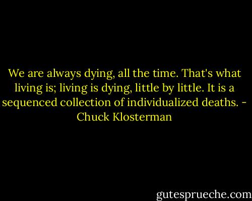 We are always dying, all the time. That's what living is; living is dying, little by little. It is a sequenced collection of individualized deaths. - Chuck Klosterman
