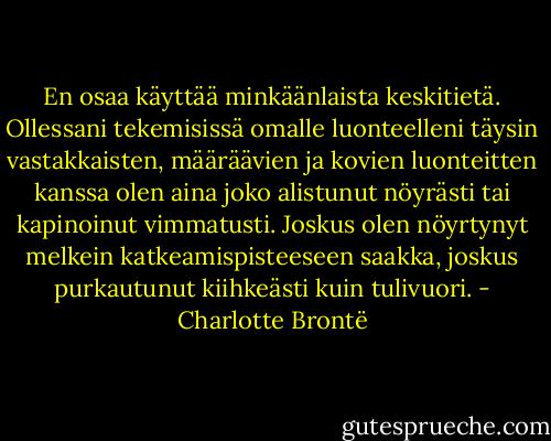 En osaa käyttää minkäänlaista keskitietä. Ollessani tekemisissä omalle luonteelleni täysin vastakkaisten, määräävien ja kovien luonteitten kanssa olen aina joko alistunut nöyrästi tai kapinoinut vimmatusti. Joskus olen nöyrtynyt melkein katkeamispisteeseen saakka, joskus purkautunut kiihkeästi kuin tulivuori. - Charlotte Brontë