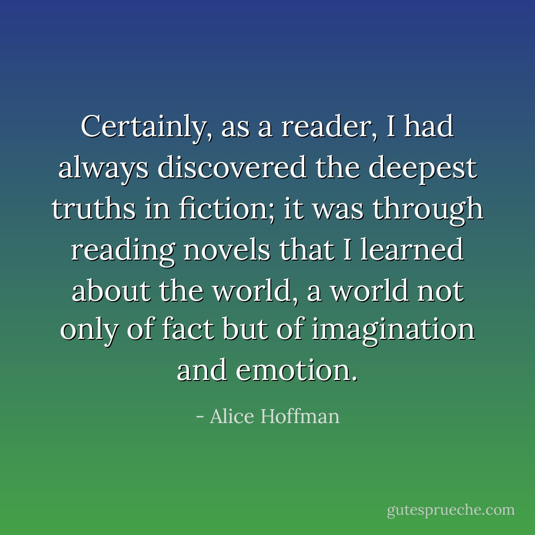 Certainly, as a reader, I had always discovered the deepest truths in fiction; it was through reading novels that I learned about the world, a world not only of fact but of imagination and emotion. - Alice Hoffman