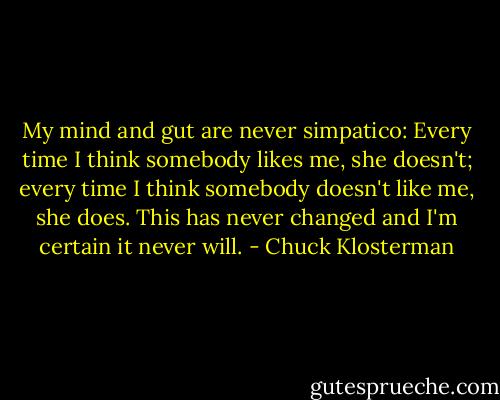 My mind and gut are never simpatico: Every time I think somebody likes me, she doesn't; every time I think somebody doesn't like me, she does. This has never changed and I'm certain it never will. - Chuck Klosterman