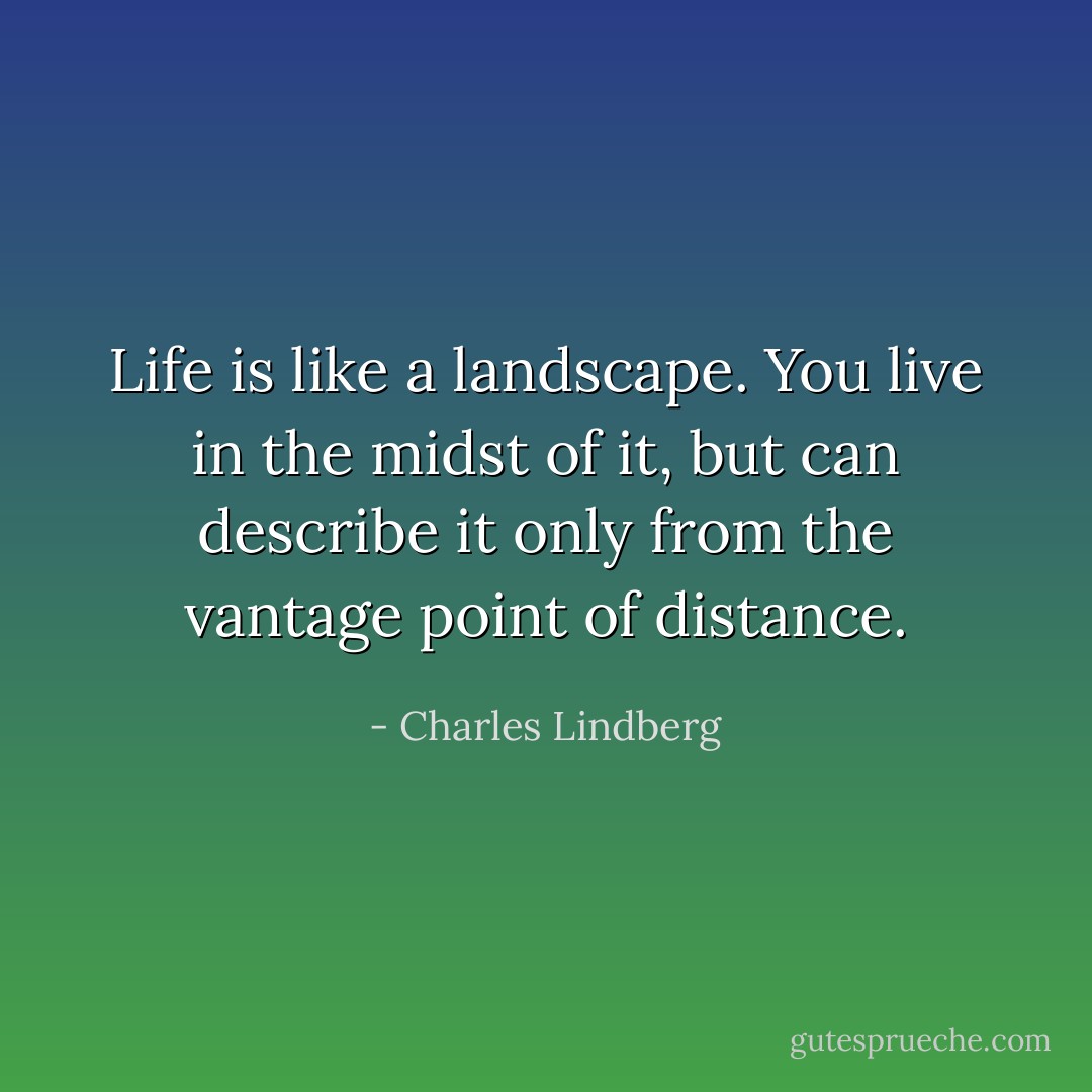 Life is like a landscape. You live in the midst of it, but can describe it only from the vantage point of distance. - Charles Lindberg