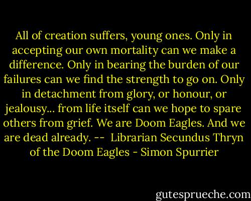 All of creation suffers, young ones. Only in accepting our own mortality can we make a difference. Only in bearing the burden of our failures can we find the strength to go on. Only in detachment from glory, or honour, or jealousy... from life itself can we hope to spare others from grief. We are Doom Eagles. And we are dead already. -- <br />Librarian Secundus Thryn of the Doom Eagles - Simon Spurrier