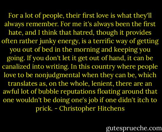 For a lot of people, their first love is what they'll always remember. For me it's always been the first hate, and I think that hatred, though it provides often rather junky energy, is a terrific way of getting you out of bed in the morning and keeping you going. If you don't let it get out of hand, it can be canalized into writing. In this country where people love to be nonjudgmental when they can be, which translates as, on the whole, lenient, there are an awful lot of bubble reputations floating around that one wouldn't be doing one's job if one didn't itch to prick. - Christopher Hitchens