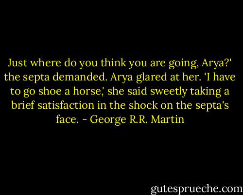 Just where do you think you are going, Arya?' the septa demanded.<br />Arya glared at her. 'I have to go shoe a horse,' she said sweetly taking a brief satisfaction in the shock on the septa's face. - George R.R. Martin