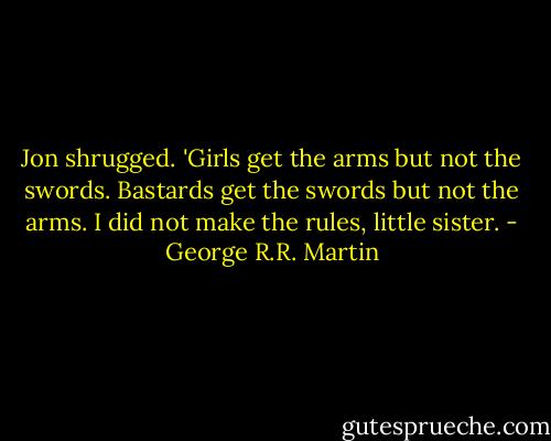 Jon shrugged. 'Girls get the arms but not the swords. Bastards get the swords but not the arms. I did not make the rules, little sister. - George R.R. Martin
