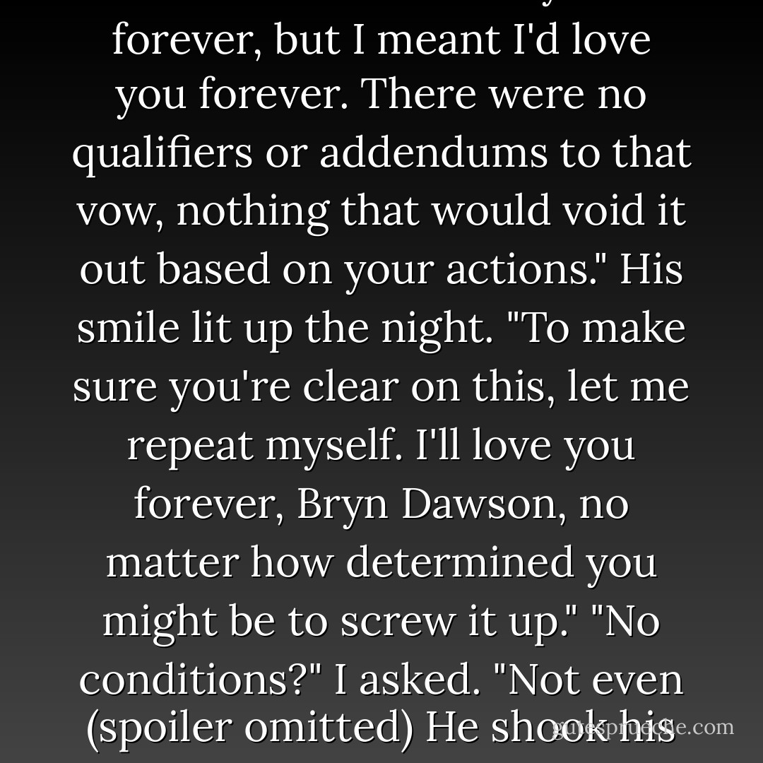 Yes," he said, shrugging. "Maybe you didn't understand when I said I"d love you forever, but I meant I'd love you forever. There were no qualifiers or addendums to that vow, nothing that would void it out based on your actions." His smile lit up the night. "To make sure you're clear on this, let me repeat myself. I'll love you forever, Bryn Dawson, no matter how determined you might be to screw it up."<br />"No conditions?" I asked. "Not even (spoiler omitted)<br />He shook his head. "I think that's why they call it unconditional. - Nicole  Williams