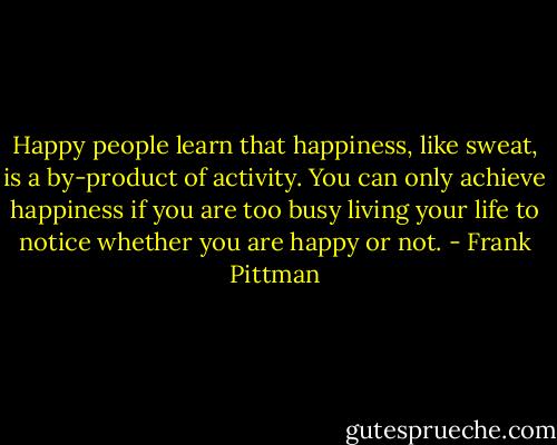 Happy people learn that happiness, like sweat, is a by-product of activity. You can only achieve happiness if you are too busy living your life to notice whether you are happy or not. - Frank Pittman