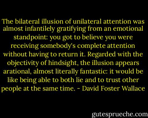 The bilateral illusion of unilateral attention was almost infantilely gratifying from an emotional standpoint: you got to believe you were receiving somebody's complete attention without having to return it. Regarded with the objectivity of hindsight, the illusion appears arational, almost literally fantastic: it would be like being able to both lie and to trust other people at the same time. - David Foster Wallace
