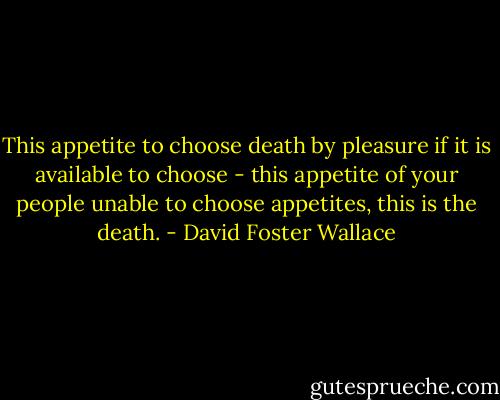 This appetite to choose death by pleasure if it is available to choose - this appetite of your people unable to choose appetites, this is the death. - David Foster Wallace