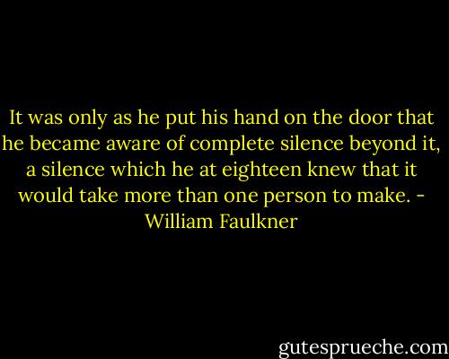 It was only as he put his hand on the door that he became aware of complete silence beyond it, a silence which he at eighteen knew that it would take more than one person to make. - William Faulkner