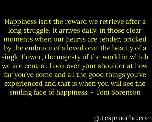 Happiness isn’t the reward we retrieve after a long struggle. It arrives daily, in those clear moments when our hearts are tender, pricked by the embrace of a loved one, the beauty of a single flower, the majesty of the world in which we are central. Look over your shoulder at how far you’ve come and all the good things you’ve experienced and that is when you will see the smiling face of happiness. - Toni Sorenson