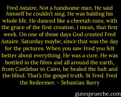 Fred Astaire. Not a handsome man. He said himself he couldn’t sing. He was balding his whole life. He danced like a cheetah runs, with the grace of the first creation. I mean, that first week. On one of those days God created Fred Astaire. Saturday maybe, since that was the day for the pictures. When you saw Fred you felt better about everything. He was a cure. He was bottled in the films and all around the earth, from Castlebar to Cairo, he healed the halt and the blind. That’s the gospel truth. St Fred. Fred the Redeemer. - Sebastian Barry